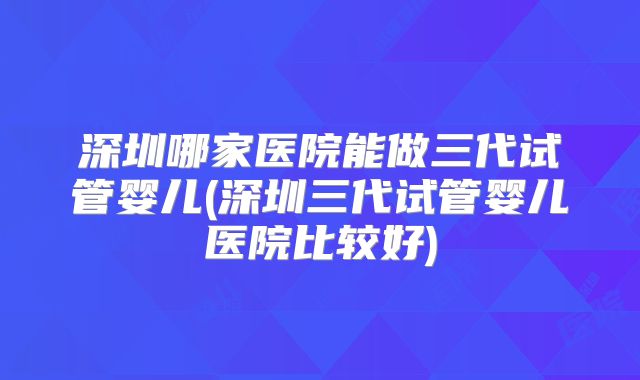 深圳哪家医院能做三代试管婴儿(深圳三代试管婴儿医院比较好)