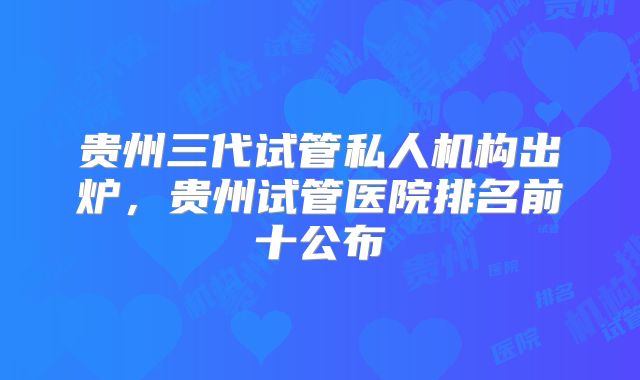 贵州三代试管私人机构出炉，贵州试管医院排名前十公布