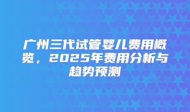 广州三代试管婴儿费用概览，2025年费用分析与趋势预测