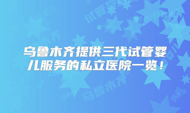 乌鲁木齐提供三代试管婴儿服务的私立医院一览!