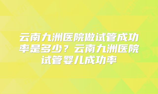 云南九洲医院做试管成功率是多少？云南九洲医院试管婴儿成功率