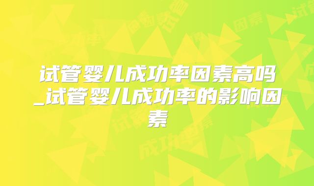试管婴儿成功率因素高吗_试管婴儿成功率的影响因素