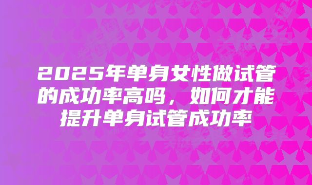2025年单身女性做试管的成功率高吗，如何才能提升单身试管成功率