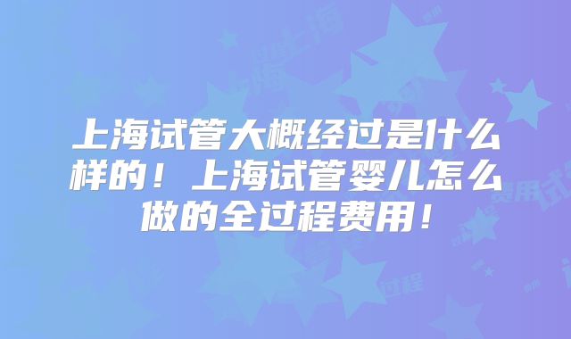 上海试管大概经过是什么样的！上海试管婴儿怎么做的全过程费用！