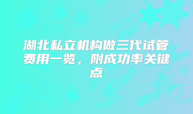 湖北私立机构做三代试管费用一览，附成功率关键点