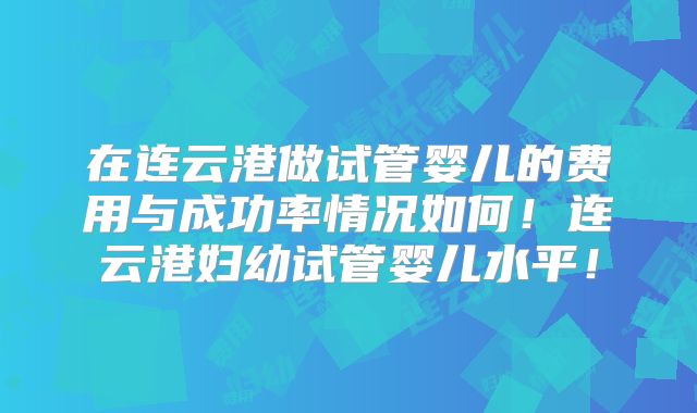 在连云港做试管婴儿的费用与成功率情况如何！连云港妇幼试管婴儿水平！