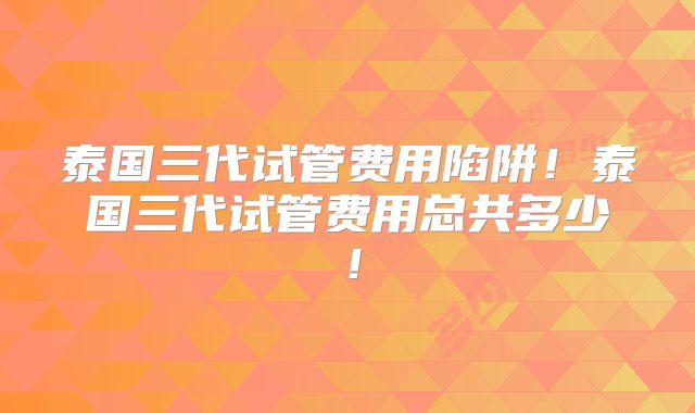 泰国三代试管费用陷阱！泰国三代试管费用总共多少！