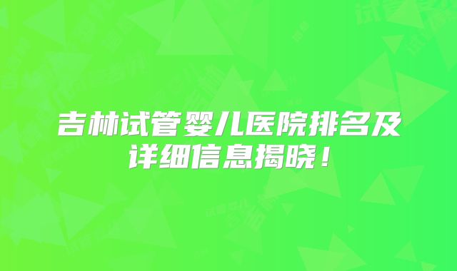 吉林试管婴儿医院排名及详细信息揭晓!