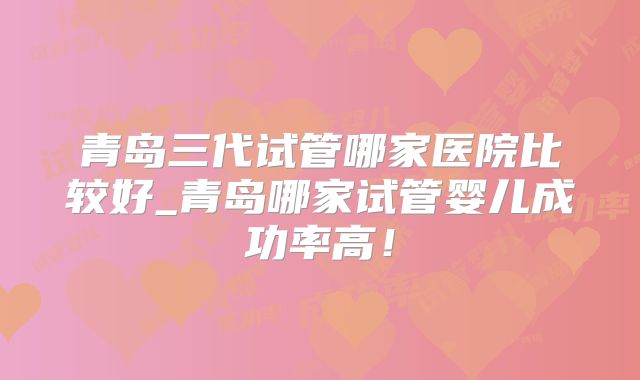 青岛三代试管哪家医院比较好_青岛哪家试管婴儿成功率高！