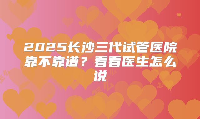 2025长沙三代试管医院靠不靠谱？看看医生怎么说