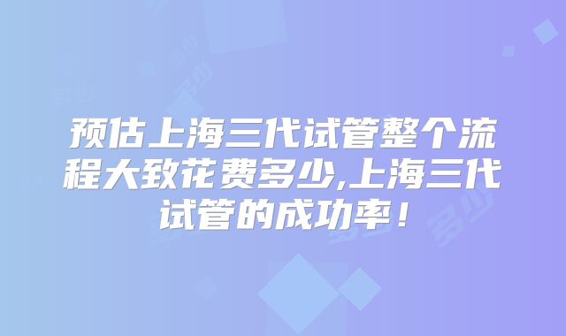 预估上海三代试管整个流程大致花费多少,上海三代试管的成功率！