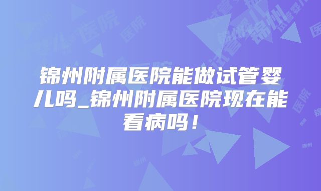 锦州附属医院能做试管婴儿吗_锦州附属医院现在能看病吗！