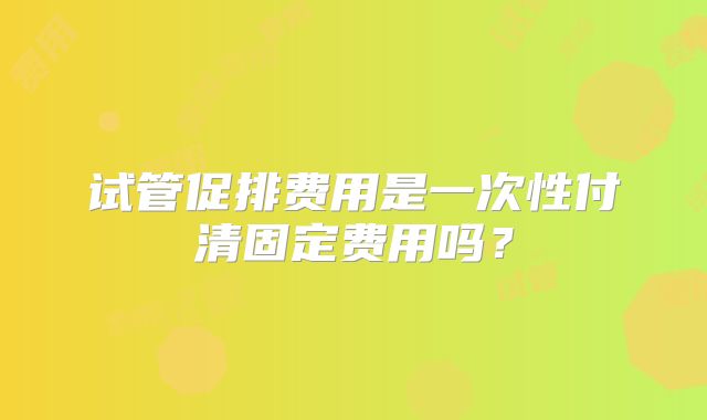 试管促排费用是一次性付清固定费用吗？