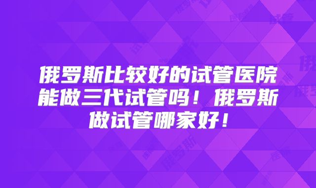 俄罗斯比较好的试管医院能做三代试管吗！俄罗斯做试管哪家好！