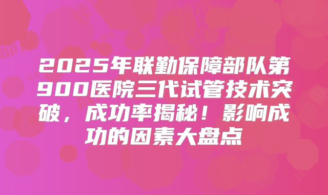 2025年联勤保障部队第900医院三代试管技术突破,成功率揭秘!影响成功的因素大盘点
