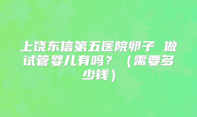 上饶东信第五医院卵子 做试管婴儿有吗?(需要多少钱)