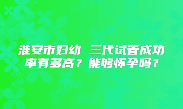淮安市妇幼 三代试管成功率有多高？能够怀孕吗？
