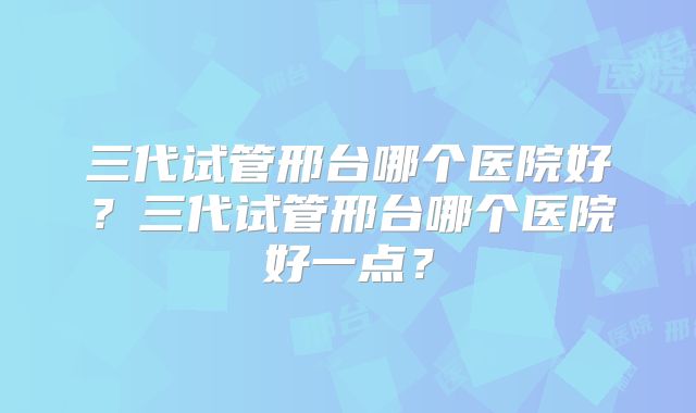 三代试管邢台哪个医院好？三代试管邢台哪个医院好一点？