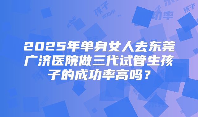 2025年单身女人去东莞广济医院做三代试管生孩子的成功率高吗?