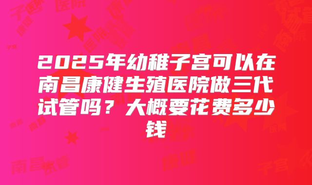 2025年幼稚子宫可以在南昌康健生殖医院做三代试管吗？大概要花费多少钱