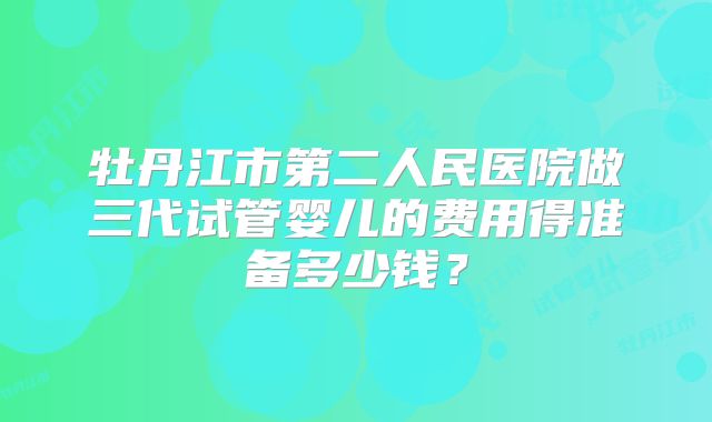 牡丹江市第二人民医院做三代试管婴儿的费用得准备多少钱?