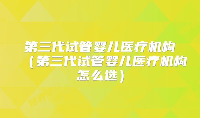 第三代试管婴儿医疗机构（第三代试管婴儿医疗机构怎么选）