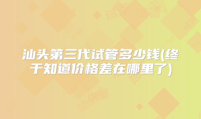 汕头第三代试管多少钱(终于知道价格差在哪里了)