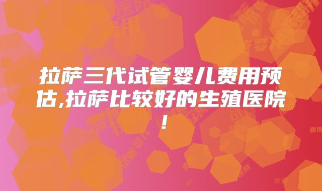 拉萨三代试管婴儿费用预估,拉萨比较好的生殖医院！