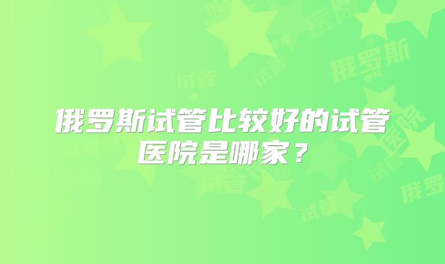 俄罗斯试管比较好的试管医院是哪家?