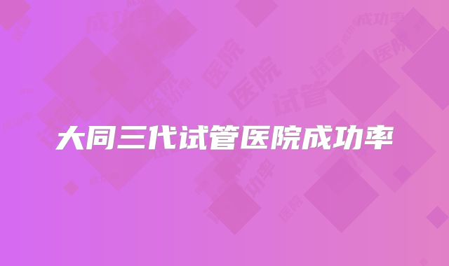 大同三代试管医院成功率