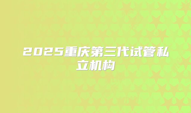 2025重庆第三代试管私立机构