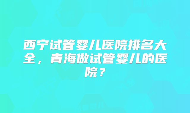西宁试管婴儿医院排名大全，青海做试管婴儿的医院？