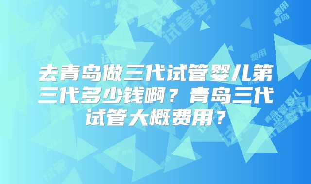 去青岛做三代试管婴儿第三代多少钱啊?青岛三代试管大概费用?