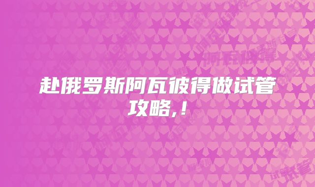 赴俄罗斯阿瓦彼得做试管攻略,！