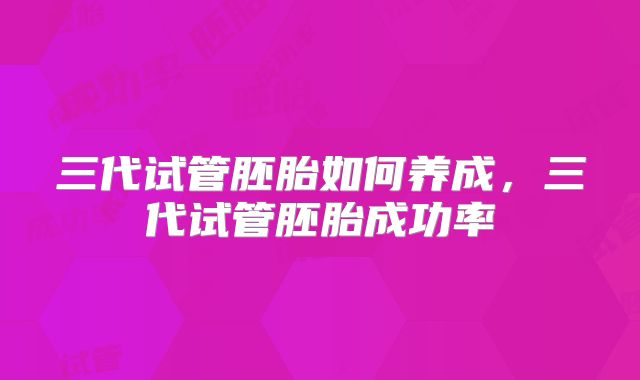 三代试管胚胎如何养成,三代试管胚胎成功率
