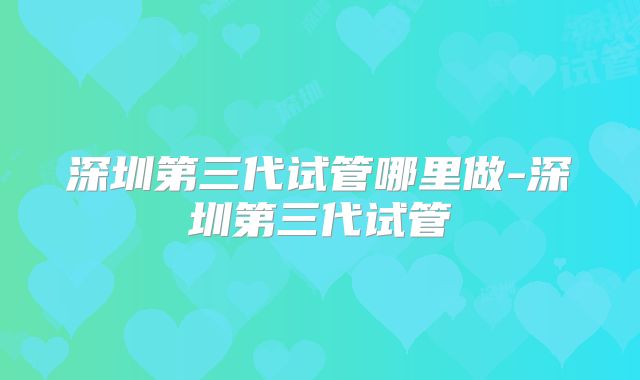 深圳第三代试管哪里做-深圳第三代试管