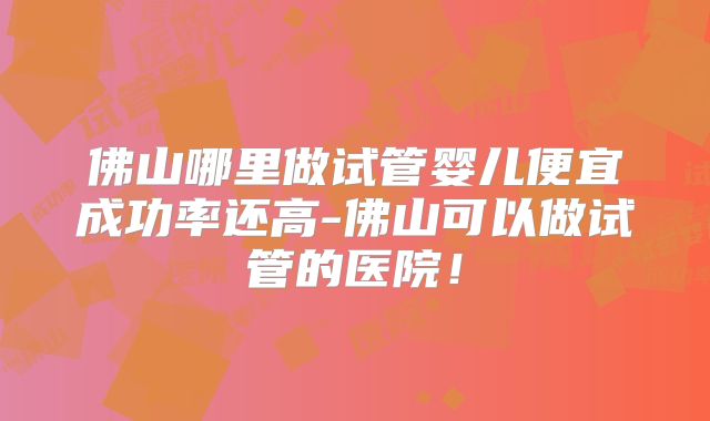 佛山哪里做试管婴儿便宜成功率还高-佛山可以做试管的医院!