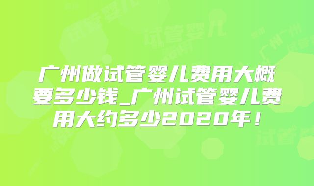 广州做试管婴儿费用大概要多少钱_广州试管婴儿费用大约多少2020年!