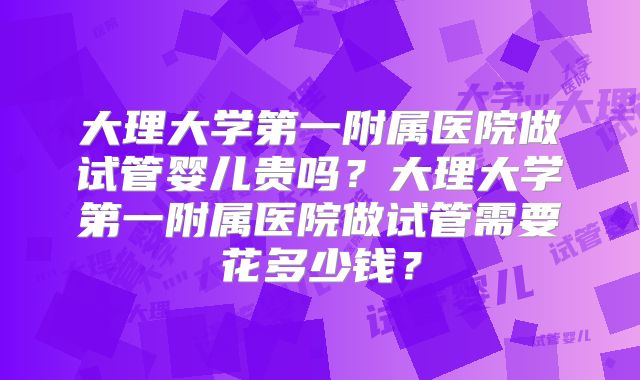 大理大学第一附属医院做试管婴儿贵吗？大理大学第一附属医院做试管需要花多少钱？
