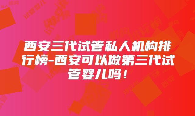 西安三代试管私人机构排行榜-西安可以做第三代试管婴儿吗！