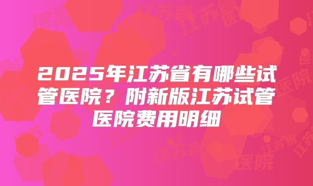 2025年江苏省有哪些试管医院？附新版江苏试管医院费用明细