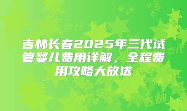 吉林长春2025年三代试管婴儿费用详解，全程费用攻略大放送