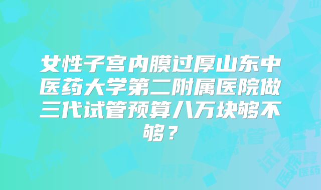 女性子宫内膜过厚山东中医药大学第二附属医院做三代试管预算八万块够不够？
