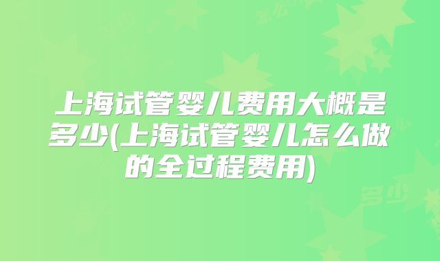 上海试管婴儿费用大概是多少(上海试管婴儿怎么做的全过程费用)