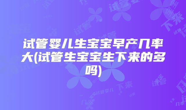 试管婴儿生宝宝早产几率大(试管生宝宝生下来的多吗)