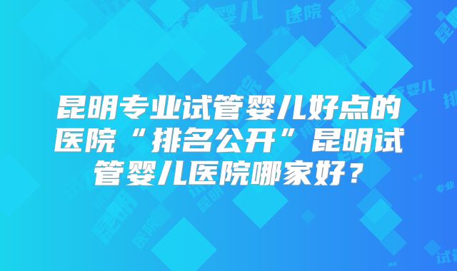 昆明专业试管婴儿好点的医院“排名公开”昆明试管婴儿医院哪家好？