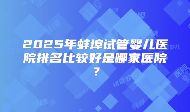 2025年蚌埠试管婴儿医院排名比较好是哪家医院？