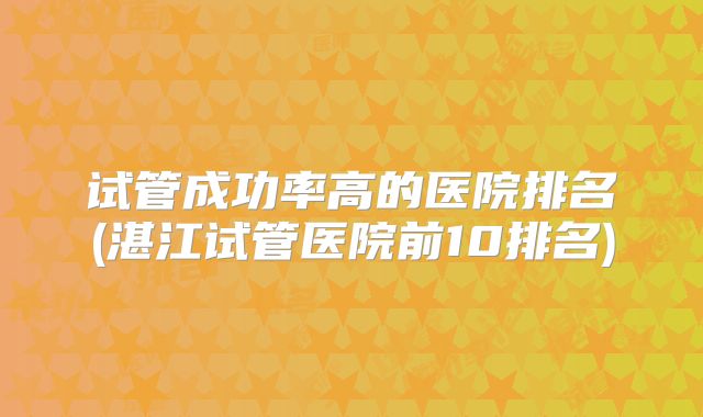 试管成功率高的医院排名(湛江试管医院前10排名)