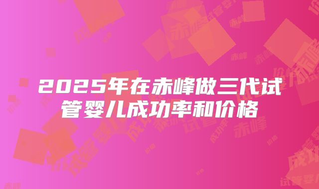 2025年在赤峰做三代试管婴儿成功率和价格