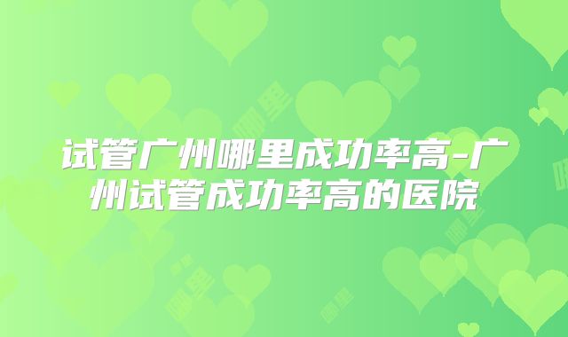 试管广州哪里成功率高-广州试管成功率高的医院